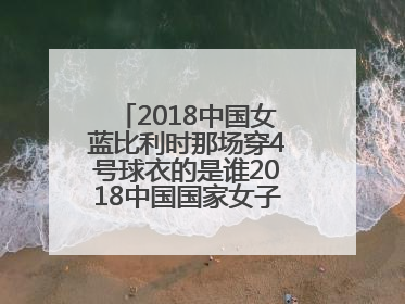 2018中国女蓝比利时那场穿4号球衣的是谁2018中国国家女子篮球集训队名单