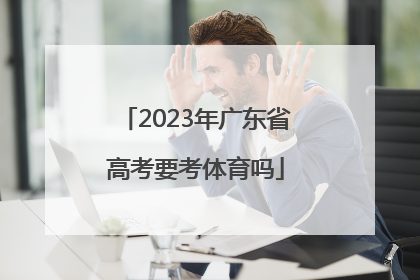 「2023年广东省高考要考体育吗」2023年广东省高考考纲